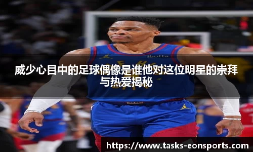 威少心目中的足球偶像是谁他对这位明星的崇拜与热爱揭秘